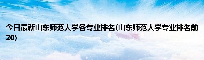 今日最新山东师范大学各专业排名(山东师范大学专业排名前20)