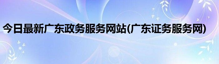 今日最新广东政务服务网站(广东证务服务网)