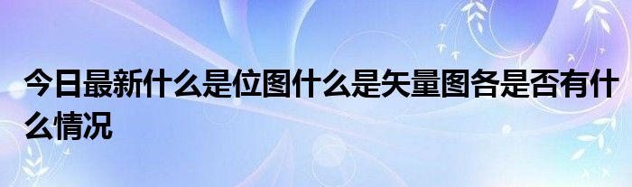 今日最新什么是位图什么是矢量图各是否有什么情况