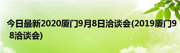 今日最新2020厦门9月8日洽谈会(2019厦门9 8洽谈会)