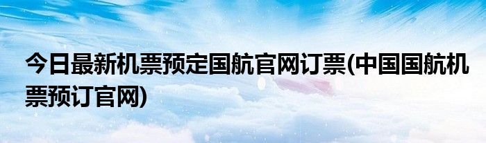 今日最新机票预定国航官网订票(中国国航机票预订官网)