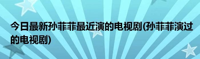 今日最新孙菲菲最近演的电视剧(孙菲菲演过的电视剧)