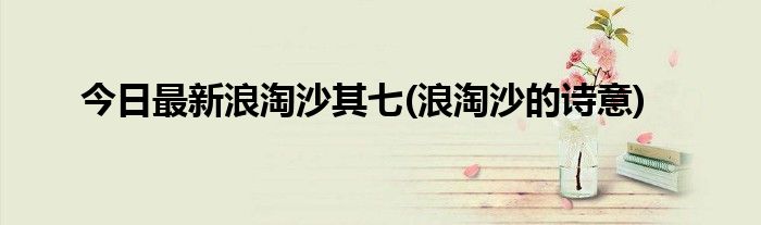 今日最新浪淘沙其七(浪淘沙的诗意)