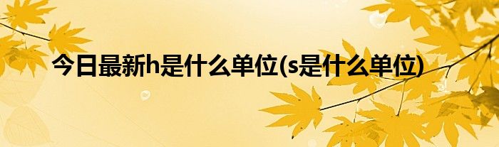 今日最新h是什么单位(s是什么单位)