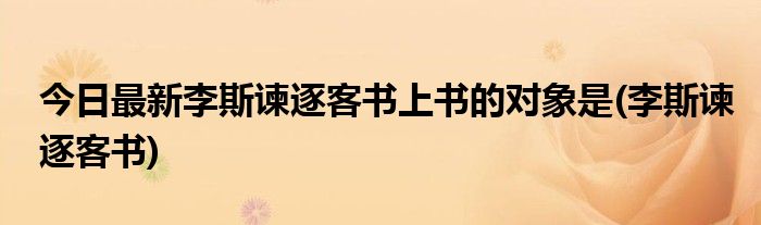 今日最新李斯谏逐客书上书的对象是(李斯谏逐客书)