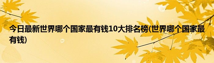 今日最新世界哪个国家最有钱10大排名榜(世界哪个国家最有钱)