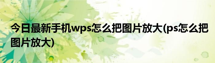 今日最新手机wps怎么把图片放大(ps怎么把图片放大)