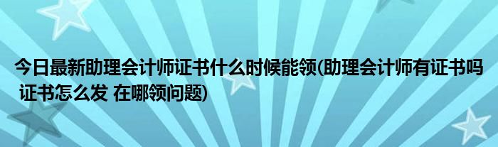 今日最新助理会计师证书什么时候能领(助理会计师有证书吗 证书怎么发 在哪领问题)