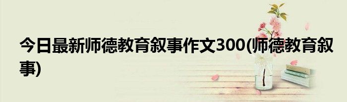 今日最新师德教育叙事作文300(师德教育叙事)