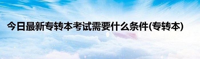 今日最新专转本考试需要什么条件(专转本)