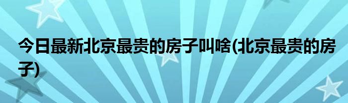 今日最新北京最贵的房子叫啥(北京最贵的房子)