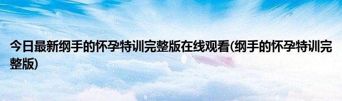 今日最新纲手的怀孕特训完整版在线观看(纲手的怀孕特训完整版)