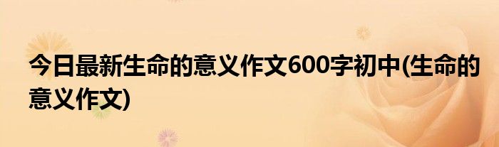 今日最新生命的意义作文600字初中(生命的意义作文)