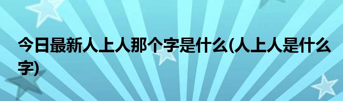 今日最新人上人那个字是什么(人上人是什么字)