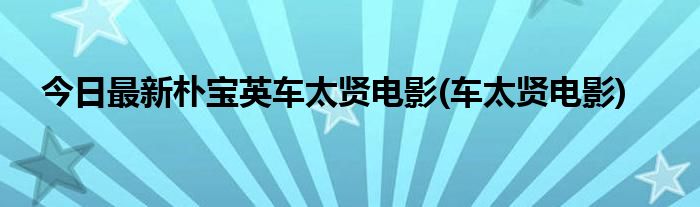 今日最新朴宝英车太贤电影(车太贤电影)
