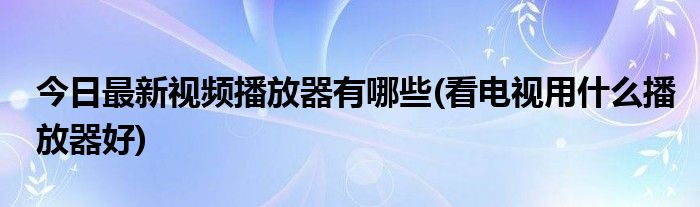 今日最新视频播放器有哪些(看电视用什么播放器好)