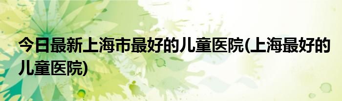 今日最新上海市最好的儿童医院(上海最好的儿童医院)