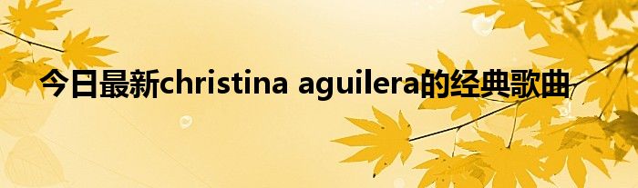 今日最新christina aguilera的经典歌曲