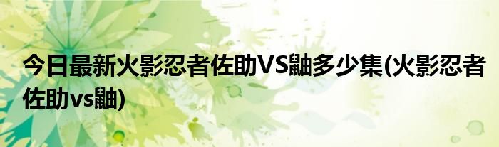 今日最新火影忍者佐助VS鼬多少集(火影忍者佐助vs鼬)