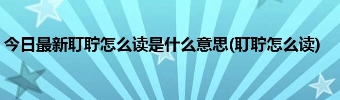 今日最新耵聍怎么读是什么意思(耵聍怎么读)