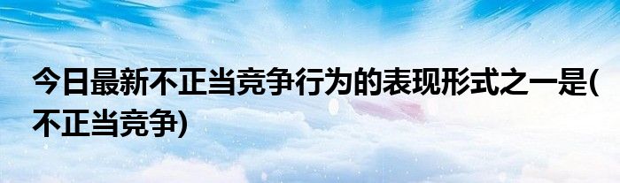 今日最新不正当竞争行为的表现形式之一是(不正当竞争)