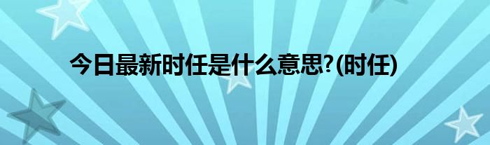 今日最新时任是什么意思?(时任)