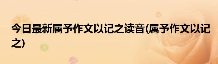 今日最新属予作文以记之读音(属予作文以记之)