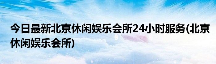 今日最新北京休闲娱乐会所24小时服务(北京休闲娱乐会所)