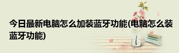 今日最新电脑怎么加装蓝牙功能(电脑怎么装蓝牙功能)