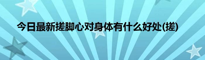 今日最新搓脚心对身体有什么好处(搓)