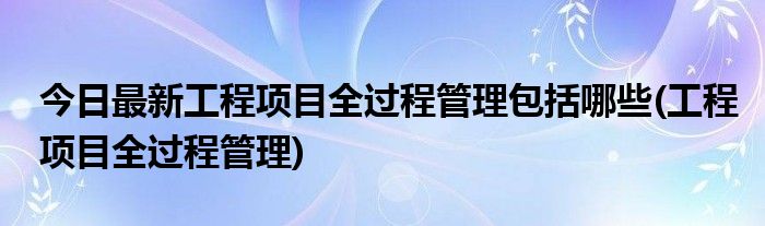 今日最新工程项目全过程管理包括哪些(工程项目全过程管理)