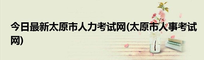 今日最新太原市人力考试网(太原市人事考试网)