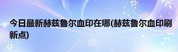 今日最新赫兹鲁尔血印在哪(赫兹鲁尔血印刷新点)