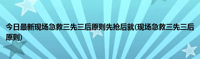 今日最新现场急救三先三后原则先抢后就(现场急救三先三后原则)