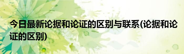 今日最新论据和论证的区别与联系(论据和论证的区别)