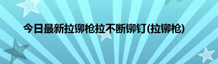 今日最新拉铆枪拉不断铆钉(拉铆枪)