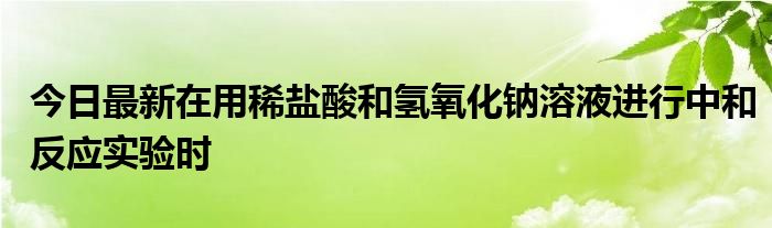 今日最新在用稀盐酸和氢氧化钠溶液进行中和反应实验时