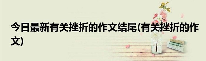 今日最新有关挫折的作文结尾(有关挫折的作文)