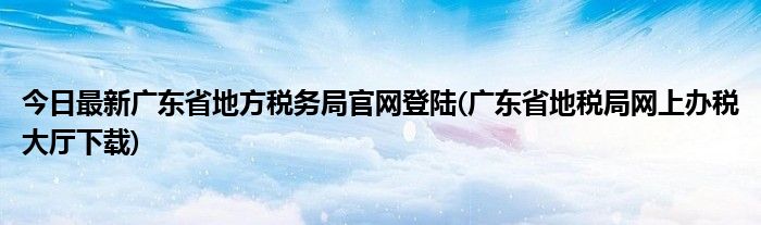 今日最新广东省地方税务局官网登陆(广东省地税局网上办税大厅下载)