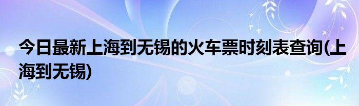 今日最新上海到无锡的火车票时刻表查询(上海到无锡)