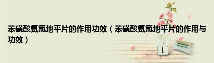 苯磺酸氨氯地平片的作用功效(苯磺酸氨氯地平片的作用与功效)