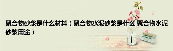 聚合物砂浆是什么材料(聚合物水泥砂浆是什么 聚合物水泥砂浆用途)