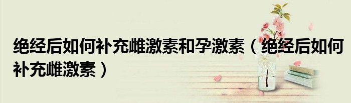 绝经后如何补充雌激素和孕激素(绝经后如何补充雌激素)