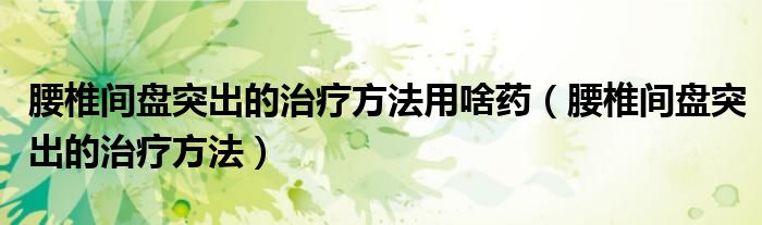 腰椎间盘突出的治疗方法用啥药(腰椎间盘突出的治疗方法)