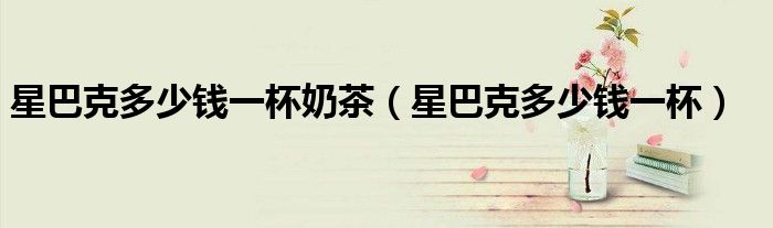 星巴克多少钱一杯奶茶(星巴克多少钱一杯)