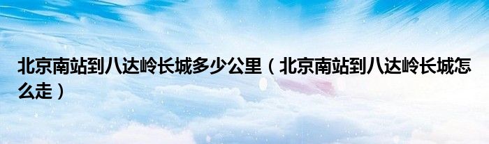 北京南站到八达岭长城多少公里(北京南站到八达岭长城怎么走)
