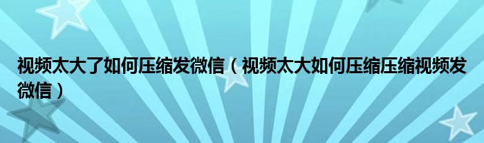 视频太大了如何压缩发微信(视频太大如何压缩压缩视频发微信)
