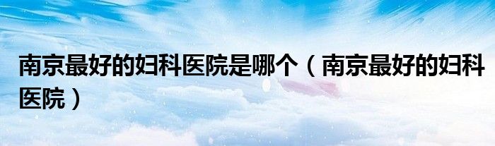 南京最好的妇科医院是哪个(南京最好的妇科医院)