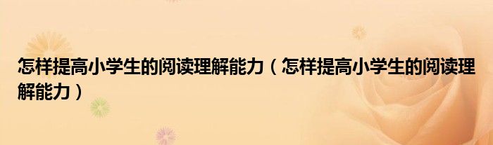 怎样提高小学生的阅读理解能力(怎样提高小学生的阅读理解能力)