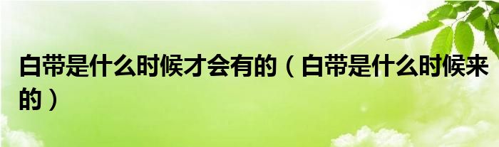 白带是什么时候才会有的(白带是什么时候来的)